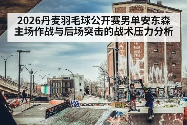 2026丹麦羽毛球公开赛男单安东森主场作战与后场突击的战术压力分析